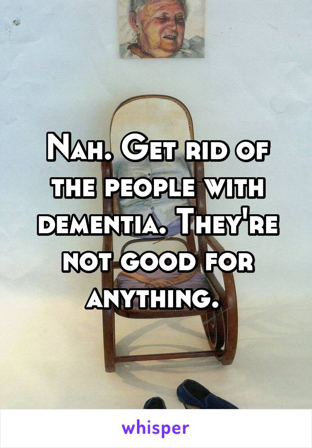 Nah. Get rid of the people with dementia. They're not good for anything. 