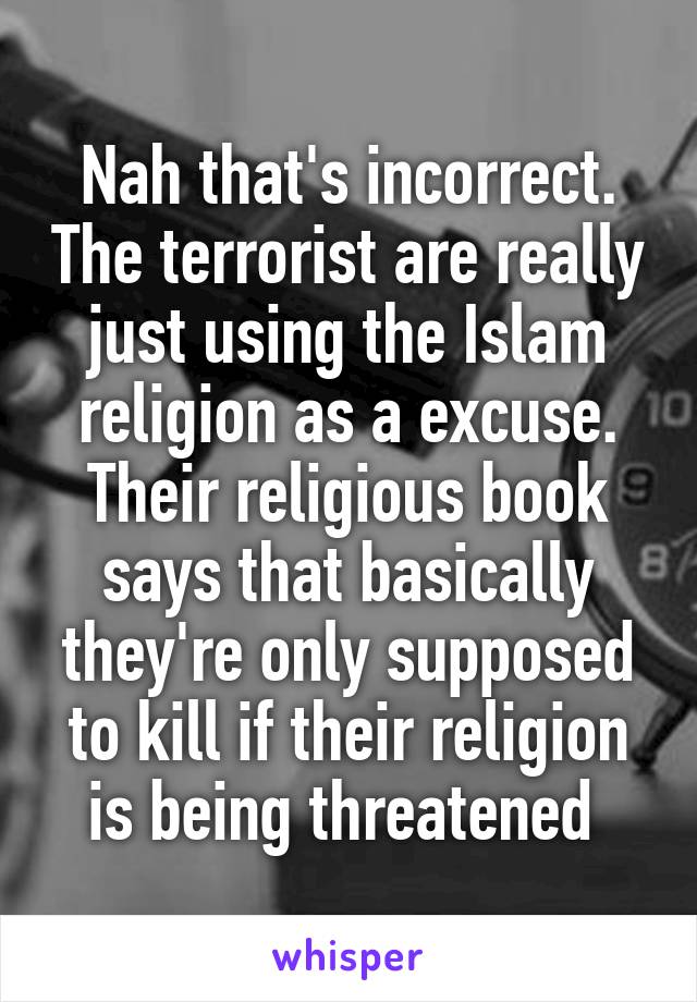 Nah that's incorrect. The terrorist are really just using the Islam religion as a excuse. Their religious book says that basically they're only supposed to kill if their religion is being threatened 