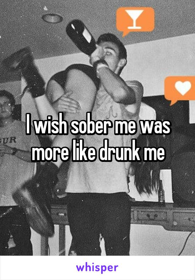 I wish sober me was more like drunk me