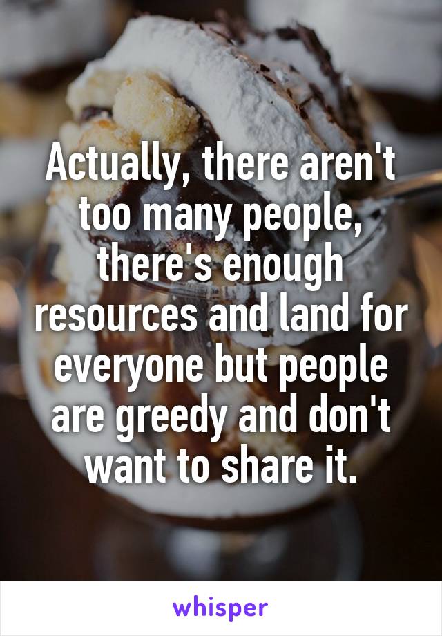 Actually, there aren't too many people, there's enough resources and land for everyone but people are greedy and don't want to share it.