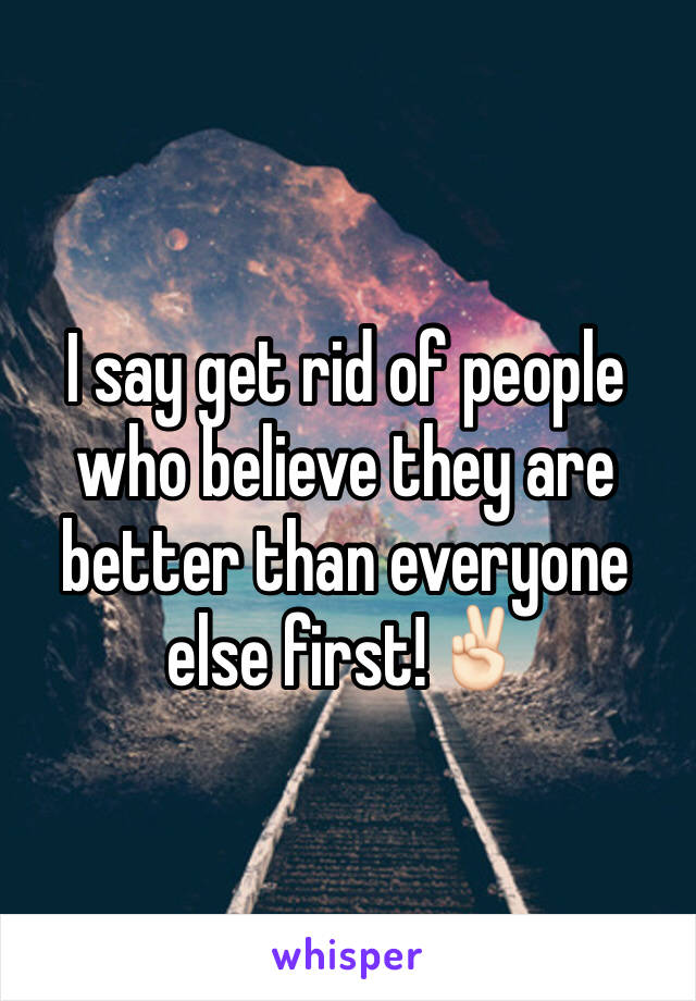 I say get rid of people who believe they are better than everyone else first!✌🏻️