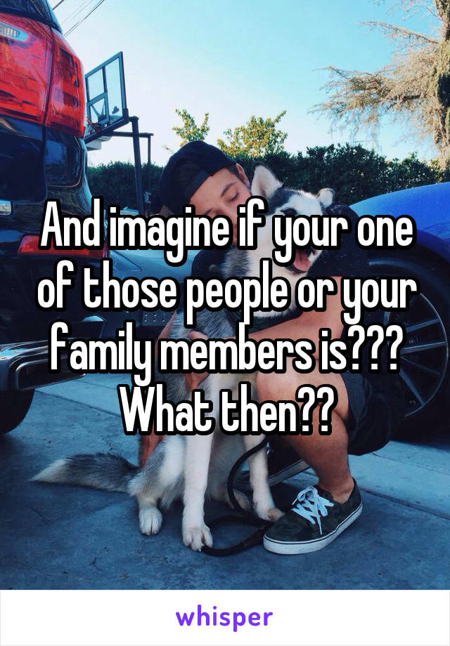 And imagine if your one of those people or your family members is??? What then??