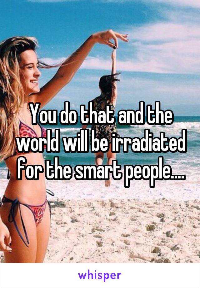 You do that and the world will be irradiated for the smart people....