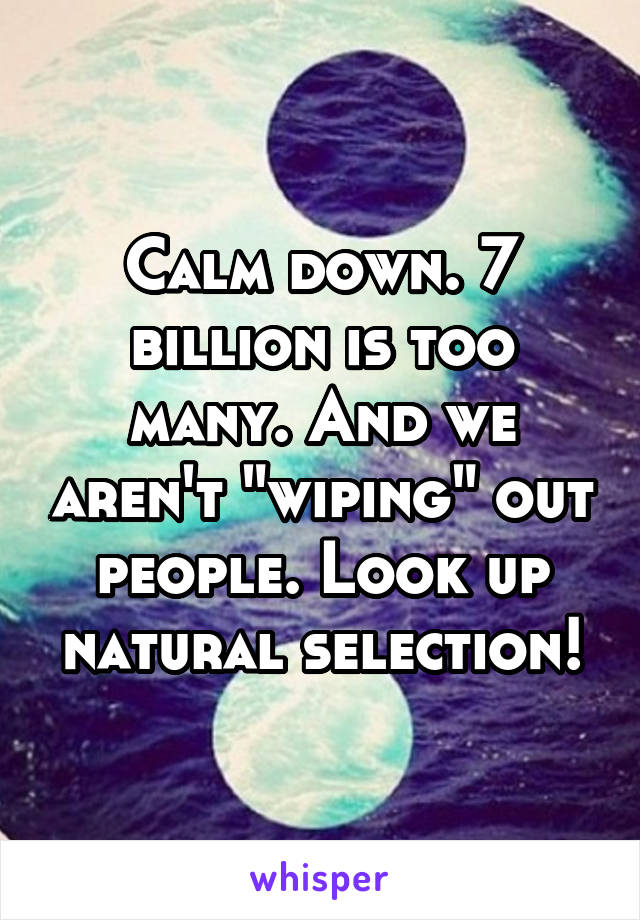 Calm down. 7 billion is too many. And we aren't "wiping" out people. Look up natural selection!