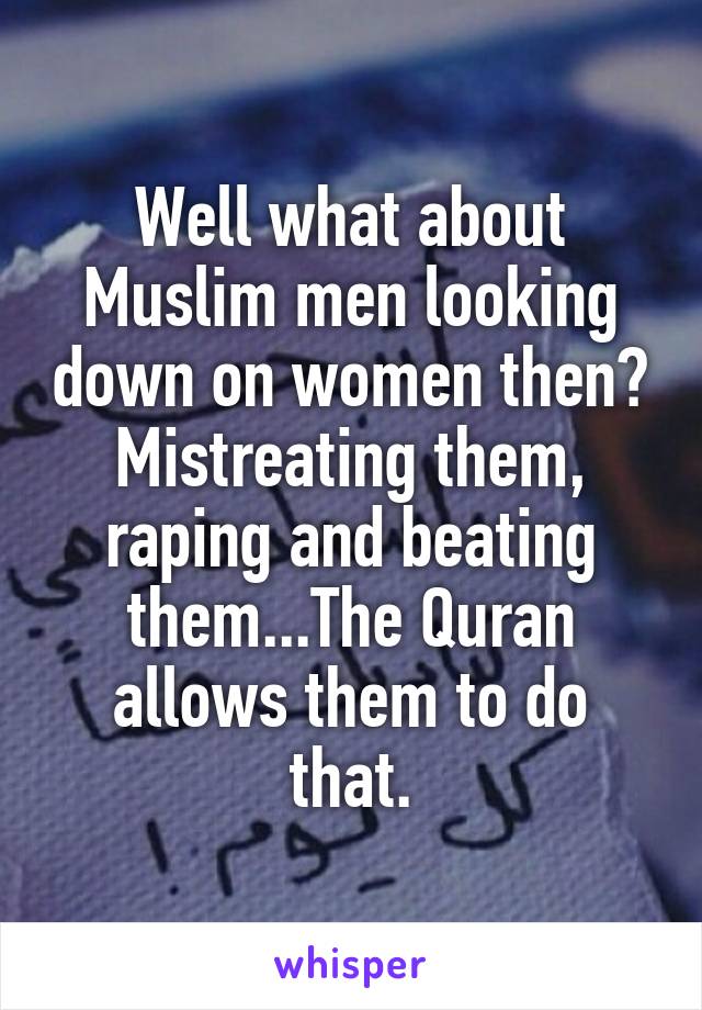 Well what about Muslim men looking down on women then? Mistreating them, raping and beating them...The Quran allows them to do that.