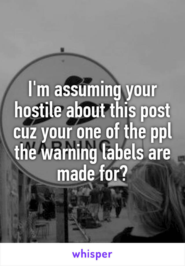 I'm assuming your hostile about this post cuz your one of the ppl the warning labels are made for?