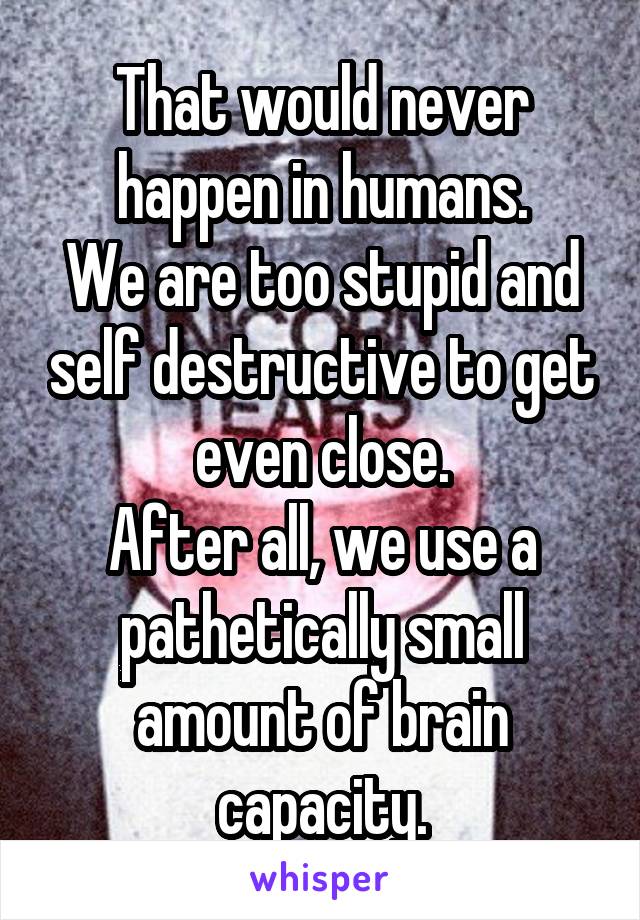 That would never happen in humans.
We are too stupid and self destructive to get even close.
After all, we use a pathetically small amount of brain capacity.