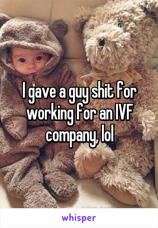 I gave a guy shit for working for an IVF company, lol