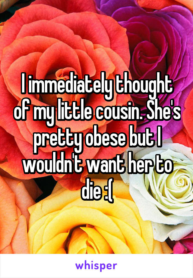 I immediately thought of my little cousin. She's pretty obese but I wouldn't want her to die :(