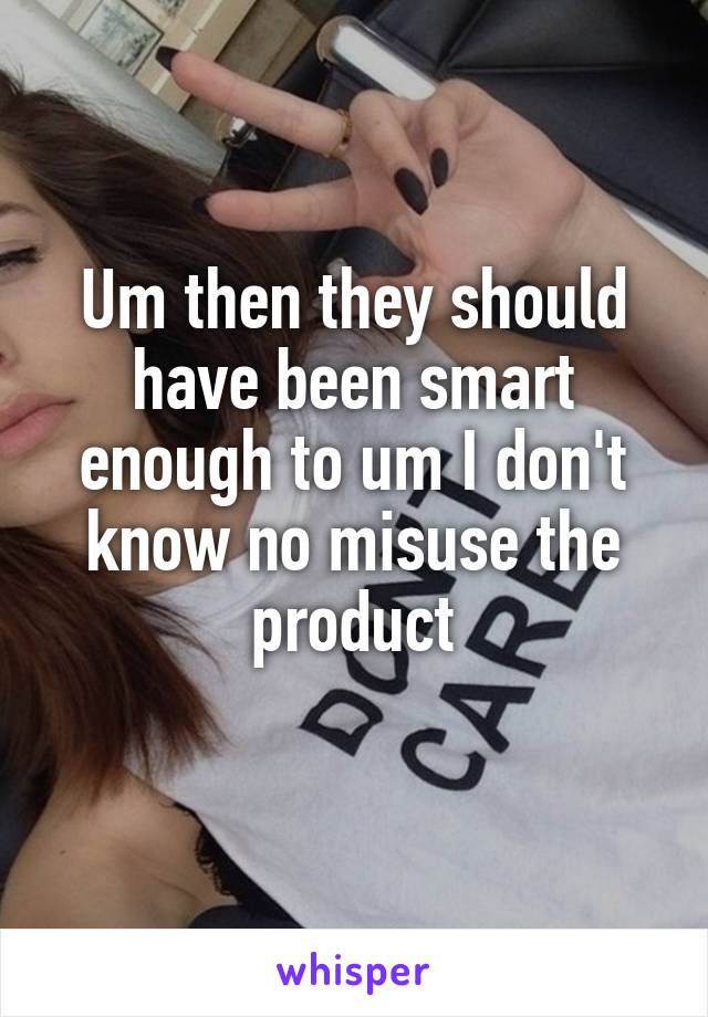 Um then they should have been smart enough to um I don't know no misuse the product
