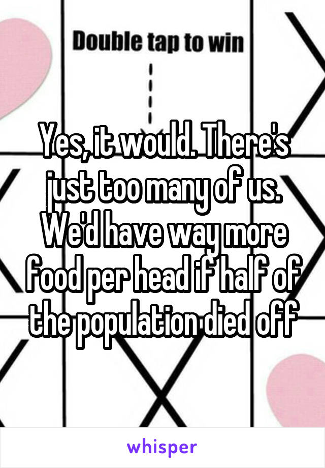 Yes, it would. There's just too many of us. We'd have way more food per head if half of the population died off