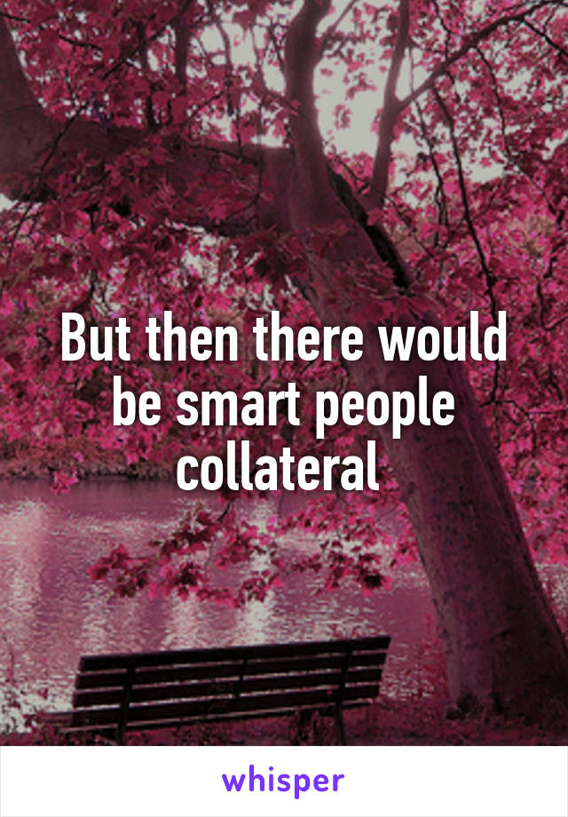 But then there would be smart people collateral 