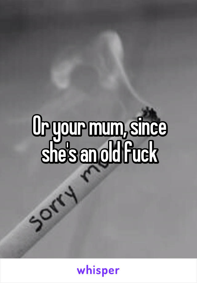 Or your mum, since she's an old fuck