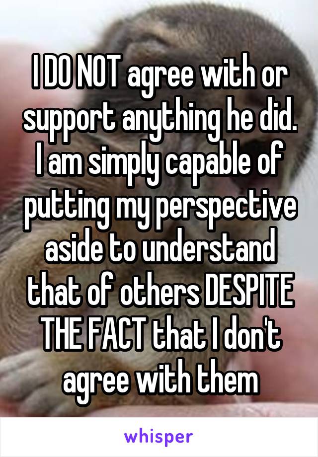 I DO NOT agree with or support anything he did. I am simply capable of putting my perspective aside to understand that of others DESPITE THE FACT that I don't agree with them