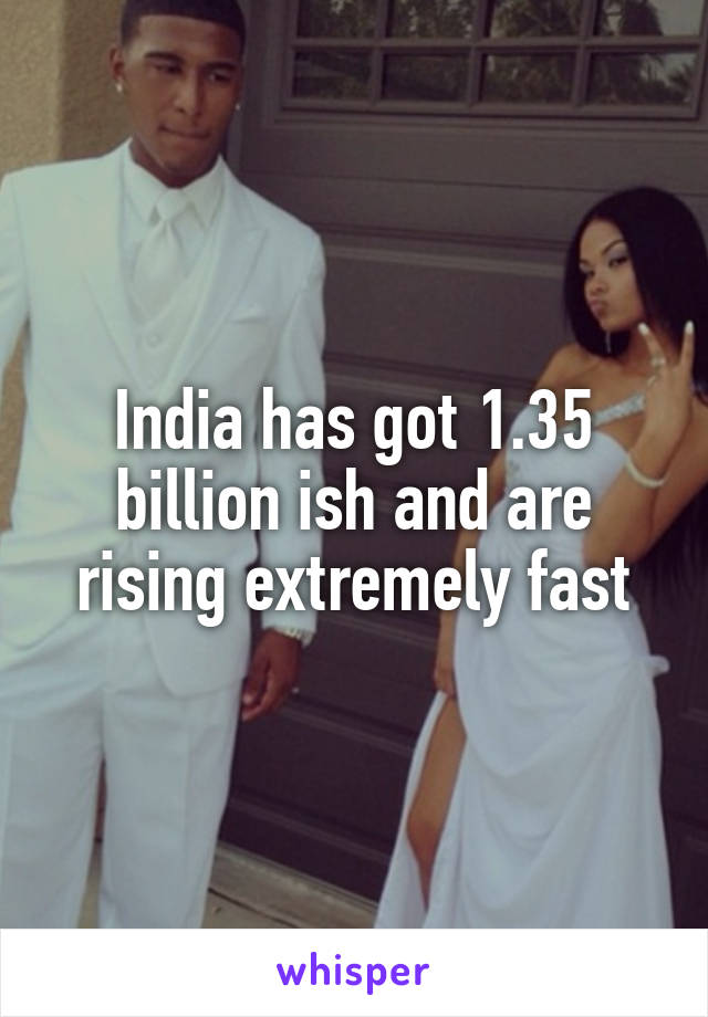 India has got 1.35 billion ish and are rising extremely fast