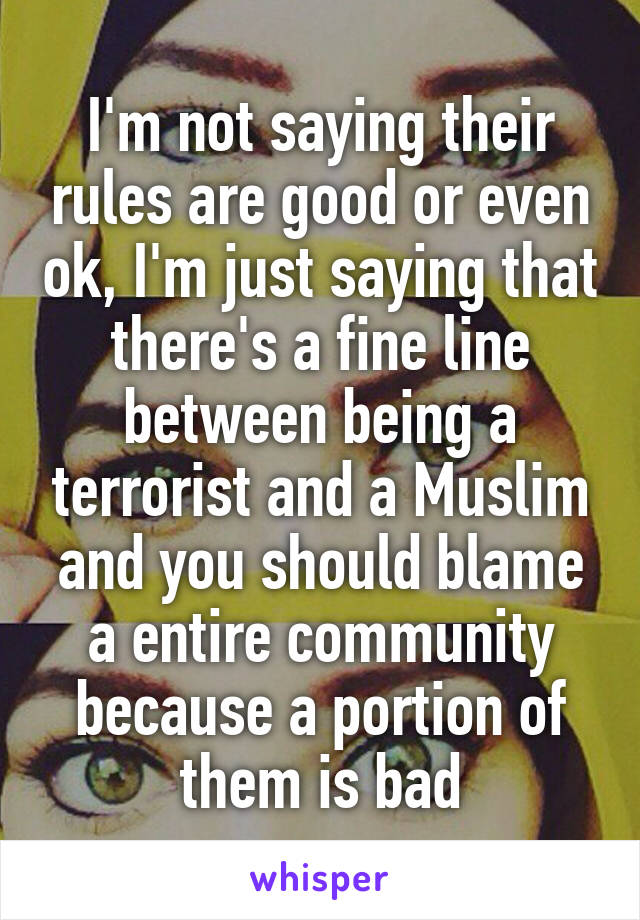 I'm not saying their rules are good or even ok, I'm just saying that there's a fine line between being a terrorist and a Muslim and you should blame a entire community because a portion of them is bad