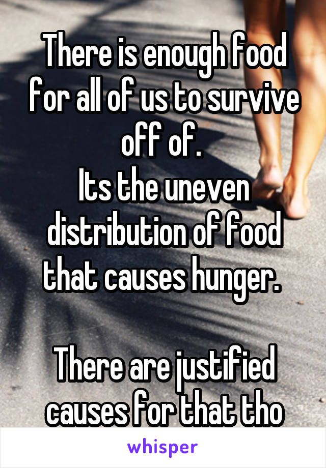 There is enough food for all of us to survive off of. 
Its the uneven distribution of food that causes hunger. 

There are justified causes for that tho