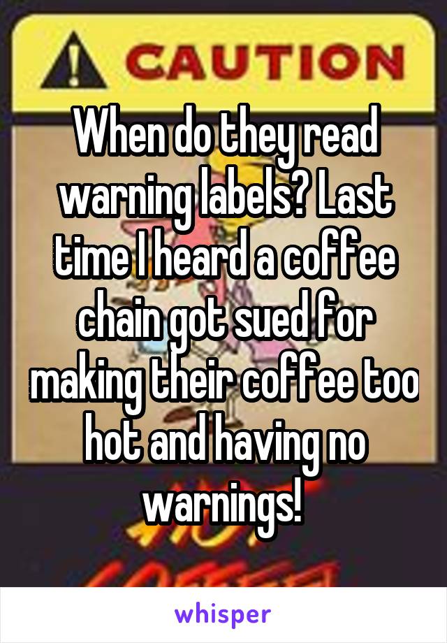 When do they read warning labels? Last time I heard a coffee chain got sued for making their coffee too hot and having no warnings! 