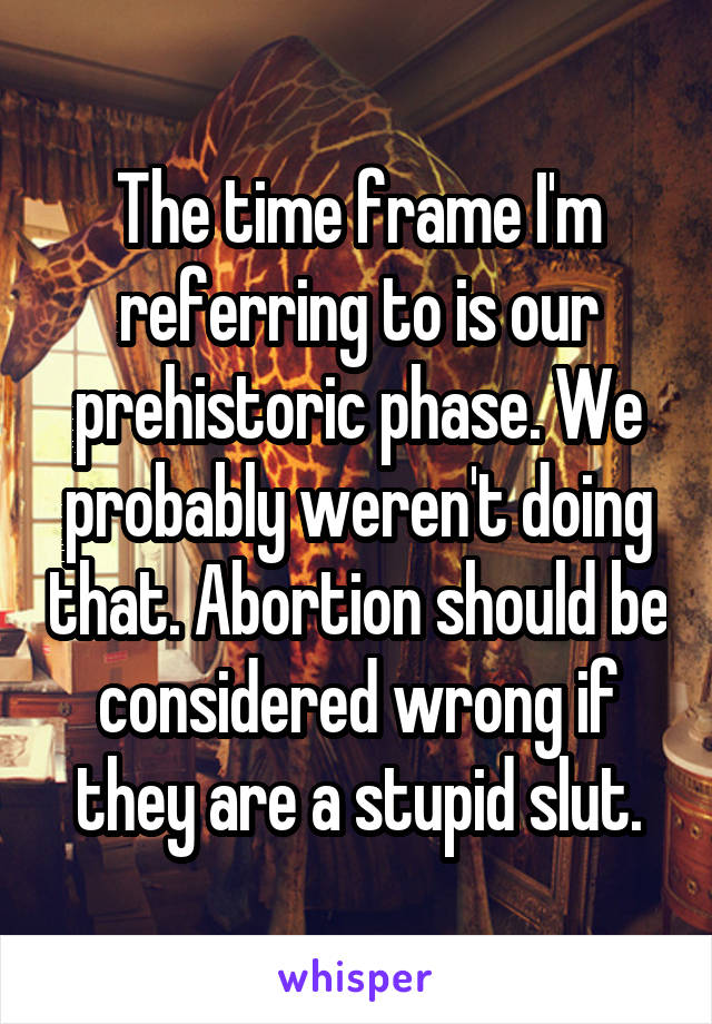 The time frame I'm referring to is our prehistoric phase. We probably weren't doing that. Abortion should be considered wrong if they are a stupid slut.