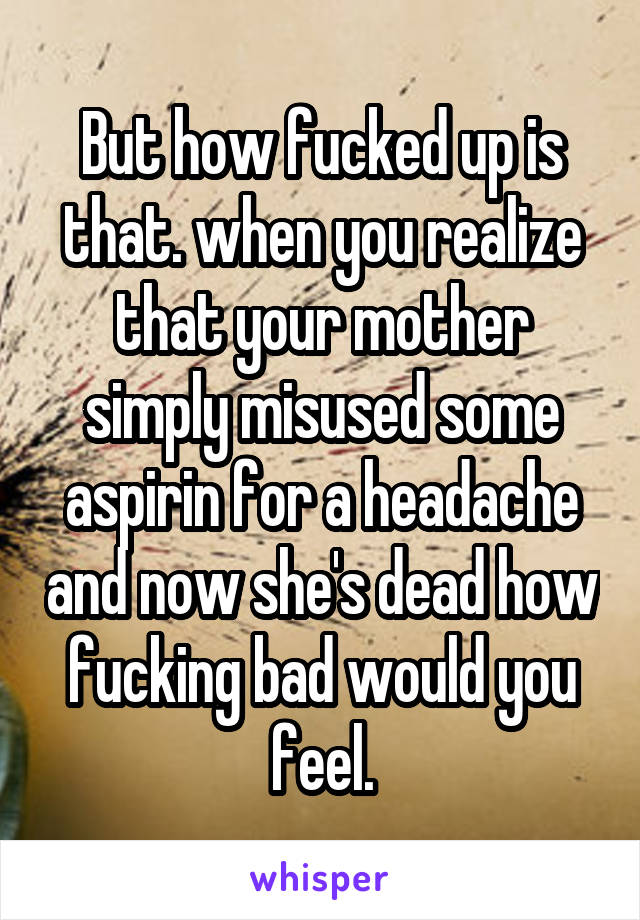 But how fucked up is that. when you realize that your mother simply misused some aspirin for a headache and now she's dead how fucking bad would you feel.