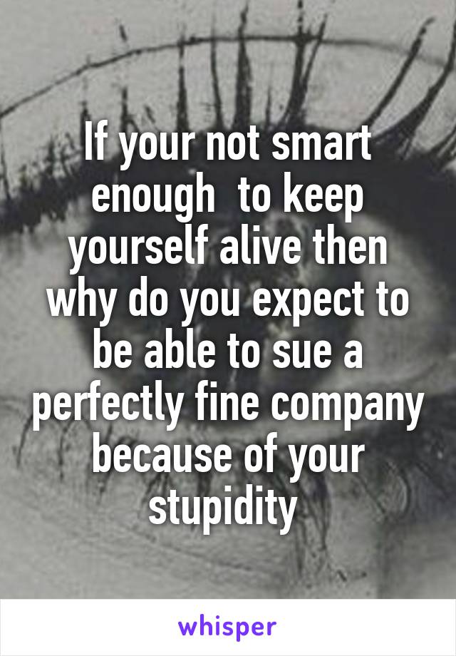 If your not smart enough  to keep yourself alive then why do you expect to be able to sue a perfectly fine company because of your stupidity 