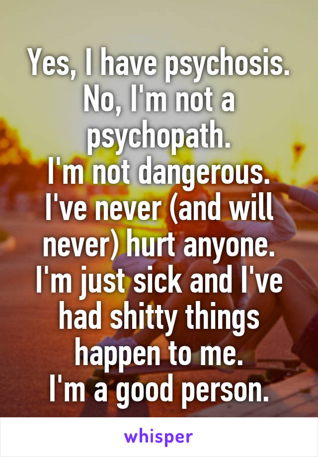 Yes, I have psychosis.
No, I'm not a psychopath.
I'm not dangerous.
I've never (and will never) hurt anyone.
I'm just sick and I've had shitty things happen to me.
I'm a good person.