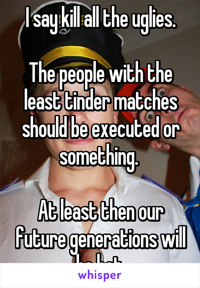 I say kill all the uglies.

The people with the least tinder matches should be executed or something. 

At least then our future generations will be hot 