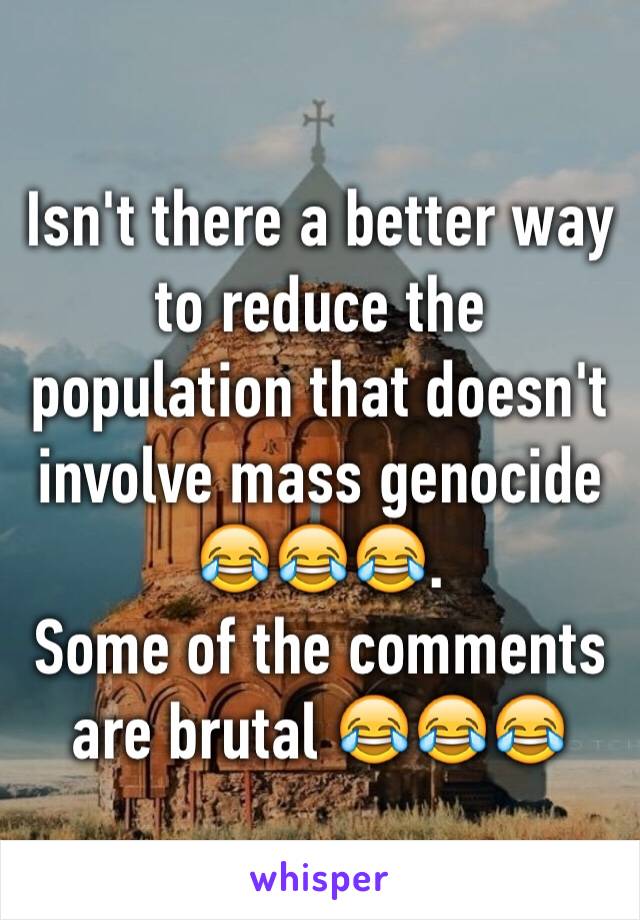 Isn't there a better way to reduce the population that doesn't involve mass genocide 😂😂😂.               Some of the comments are brutal 😂😂😂