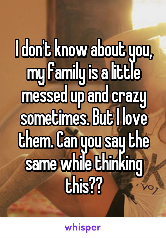 I don't know about you, my family is a little messed up and crazy sometimes. But I love them. Can you say the same while thinking this??