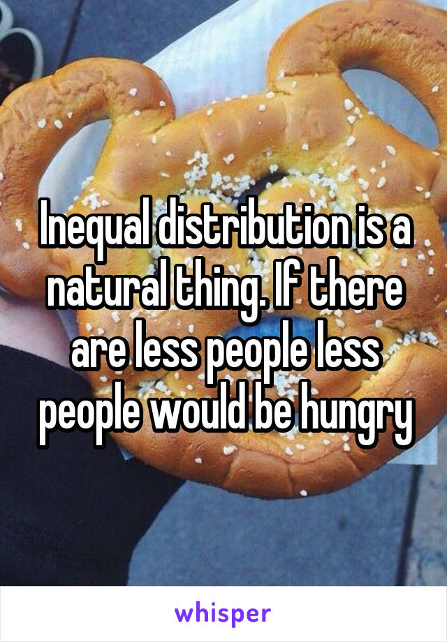 Inequal distribution is a natural thing. If there are less people less people would be hungry