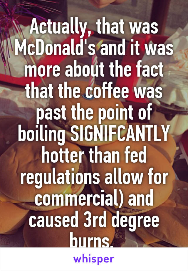 Actually, that was McDonald's and it was more about the fact that the coffee was past the point of boiling SIGNIFCANTLY hotter than fed regulations allow for commercial) and caused 3rd degree burns. 