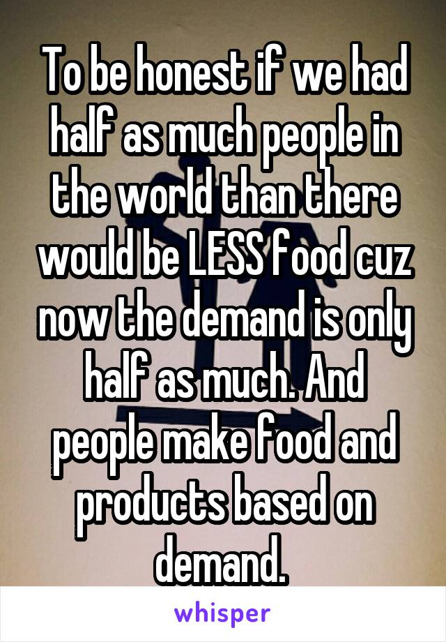 To be honest if we had half as much people in the world than there would be LESS food cuz now the demand is only half as much. And people make food and products based on demand. 