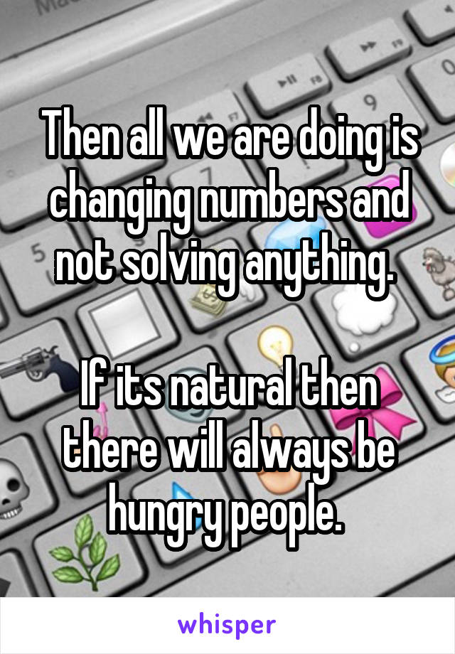 Then all we are doing is changing numbers and not solving anything. 

If its natural then there will always be hungry people. 