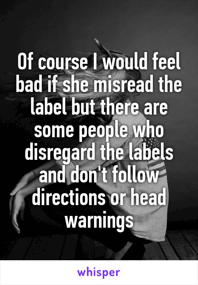 Of course I would feel bad if she misread the label but there are some people who disregard the labels and don't follow directions or head warnings