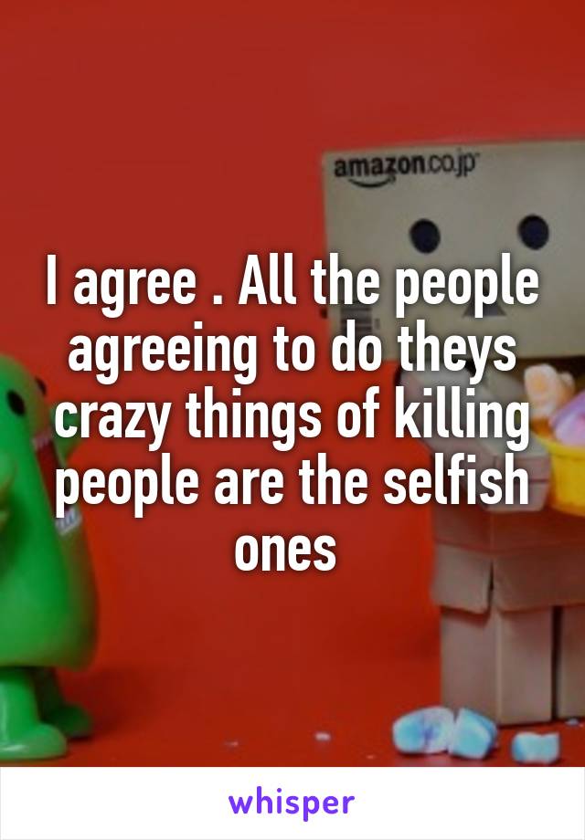 I agree . All the people agreeing to do theys crazy things of killing people are the selfish ones 