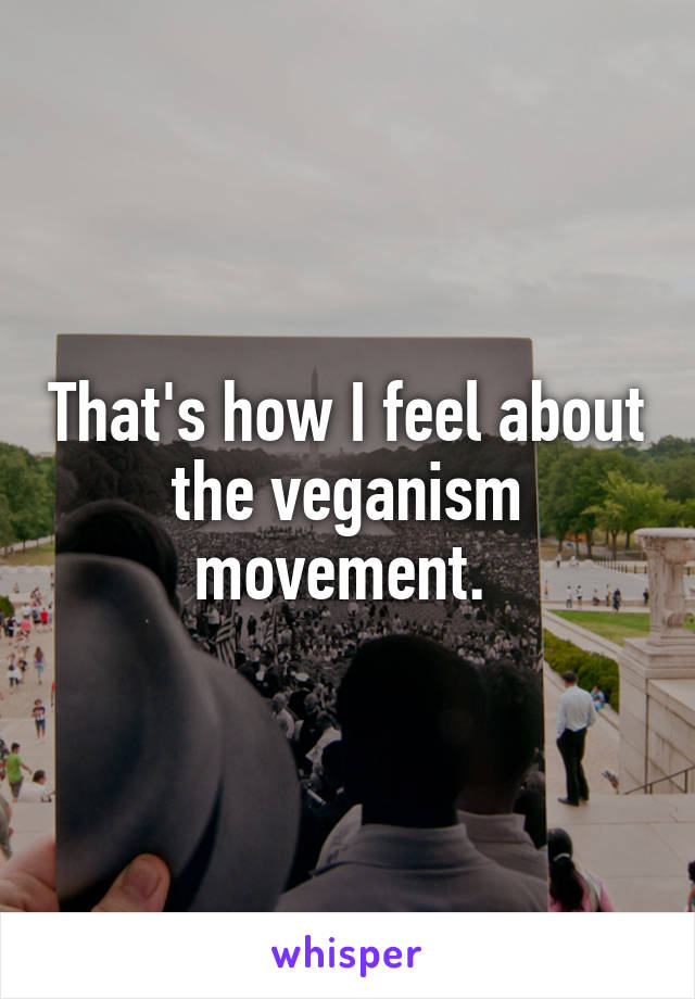 That's how I feel about the veganism movement. 