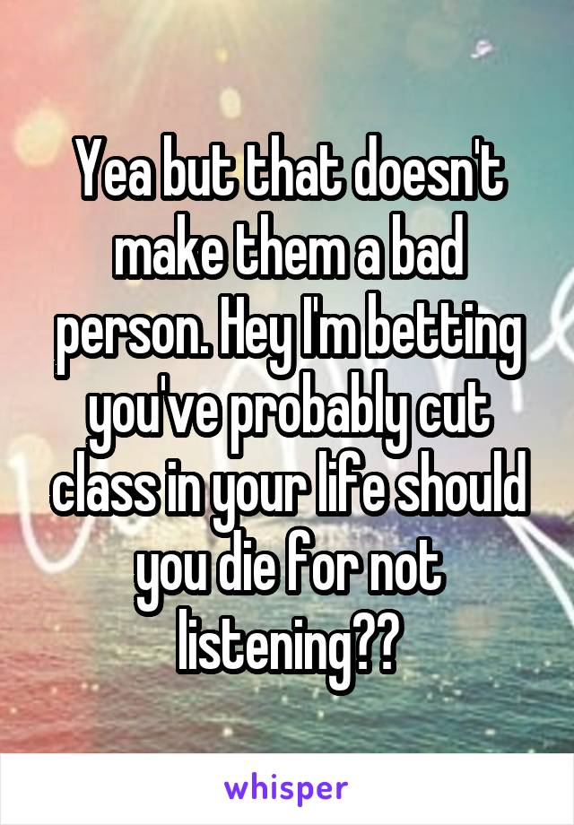 Yea but that doesn't make them a bad person. Hey I'm betting you've probably cut class in your life should you die for not listening??