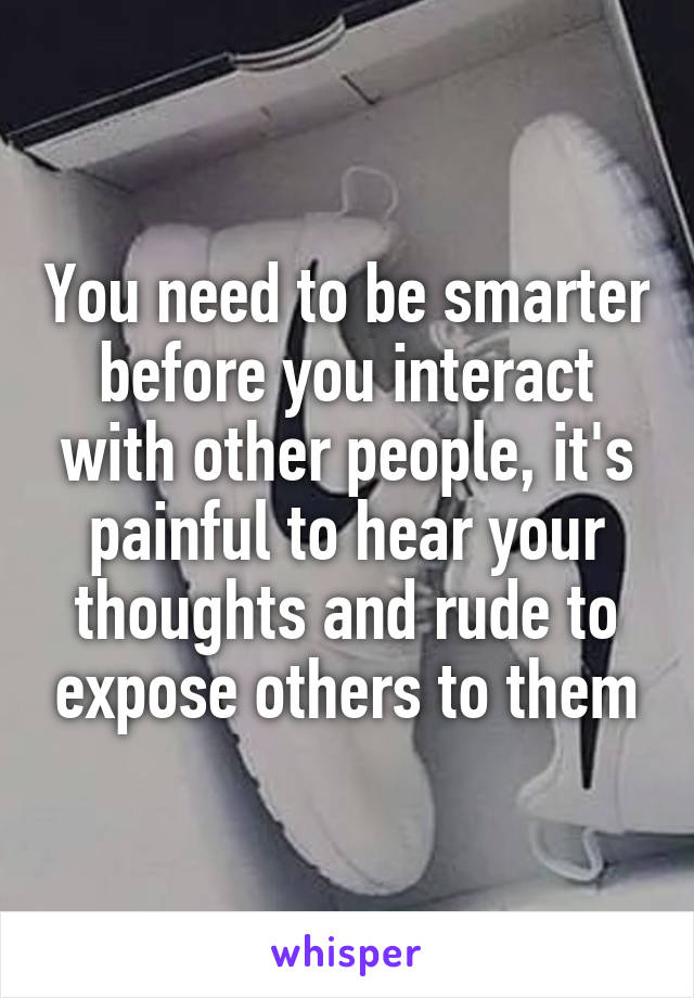 You need to be smarter before you interact with other people, it's painful to hear your thoughts and rude to expose others to them