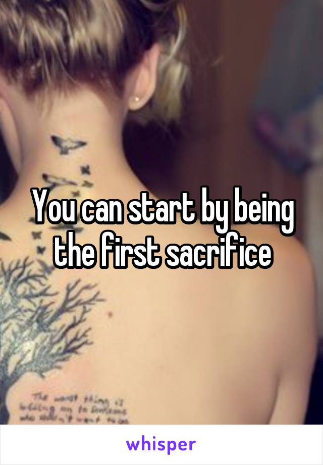 You can start by being the first sacrifice