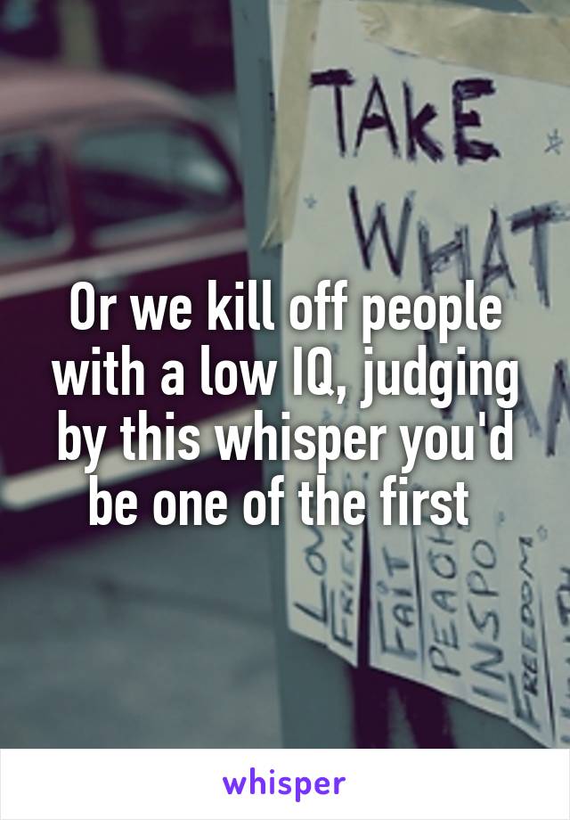 Or we kill off people with a low IQ, judging by this whisper you'd be one of the first 