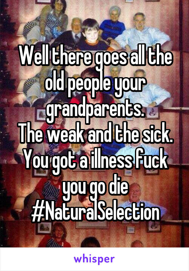 Well there goes all the old people your grandparents.
The weak and the sick.
You got a illness fuck you go die #NaturalSelection