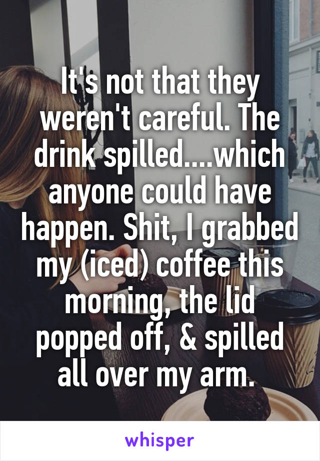 It's not that they weren't careful. The drink spilled....which anyone could have happen. Shit, I grabbed my (iced) coffee this morning, the lid popped off, & spilled all over my arm. 