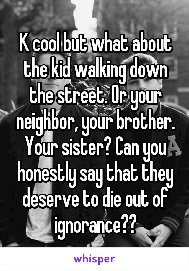 K cool but what about the kid walking down the street. Or your neighbor, your brother. Your sister? Can you honestly say that they deserve to die out of ignorance??