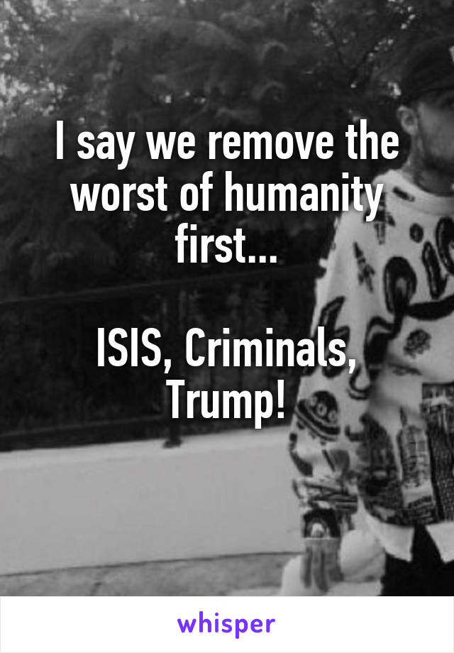 I say we remove the worst of humanity first...

ISIS, Criminals, Trump!

