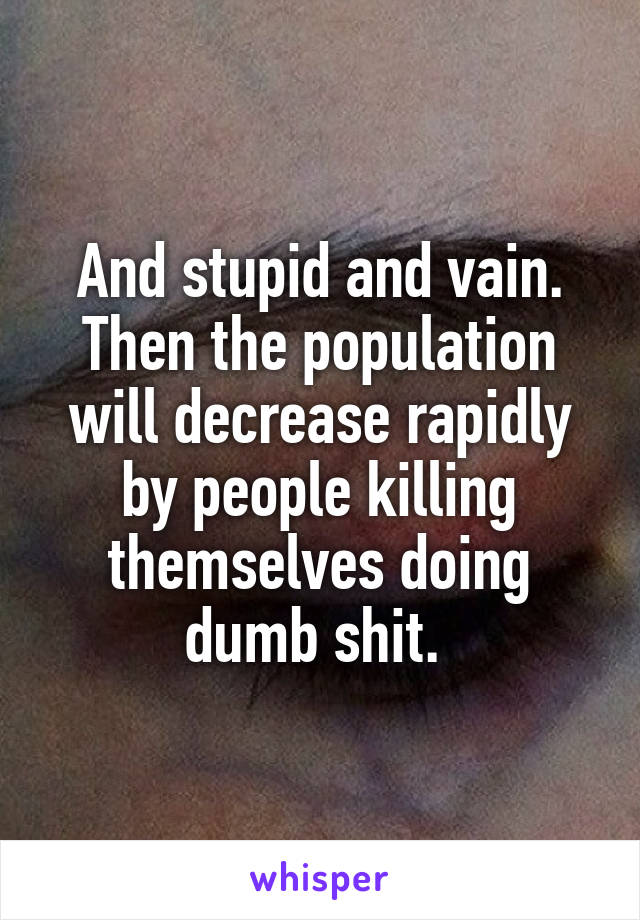 And stupid and vain. Then the population will decrease rapidly by people killing themselves doing dumb shit. 