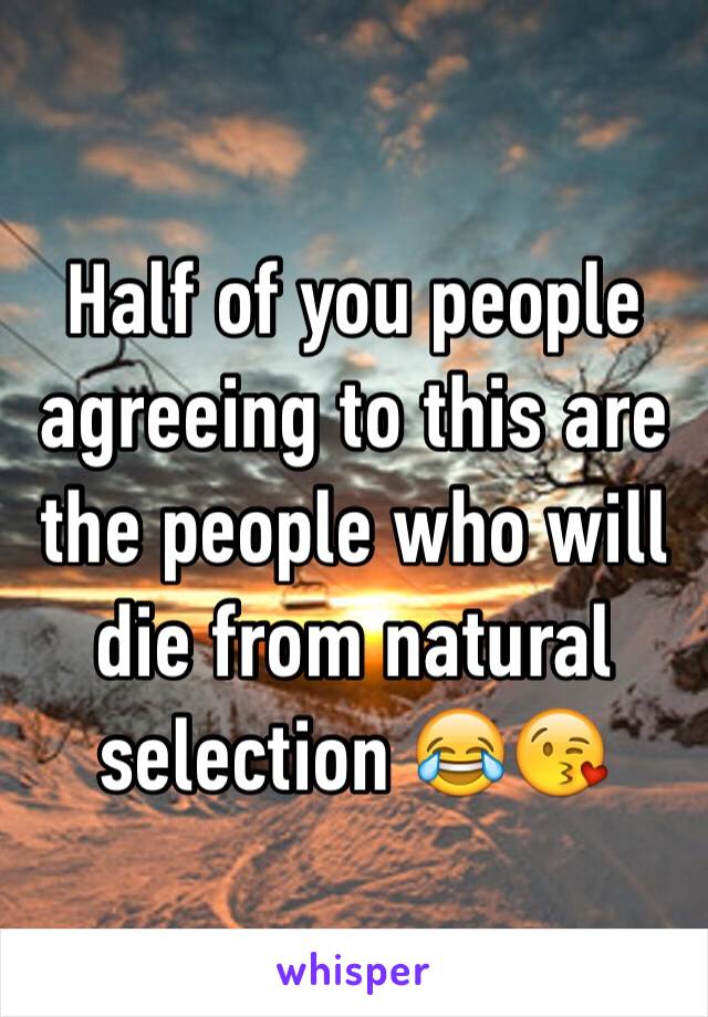 Half of you people agreeing to this are the people who will die from natural selection 😂😘