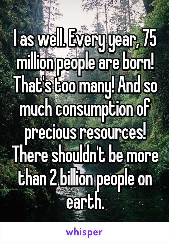 I as well. Every year, 75 million people are born! That's too many! And so much consumption of precious resources! There shouldn't be more than 2 billion people on earth.