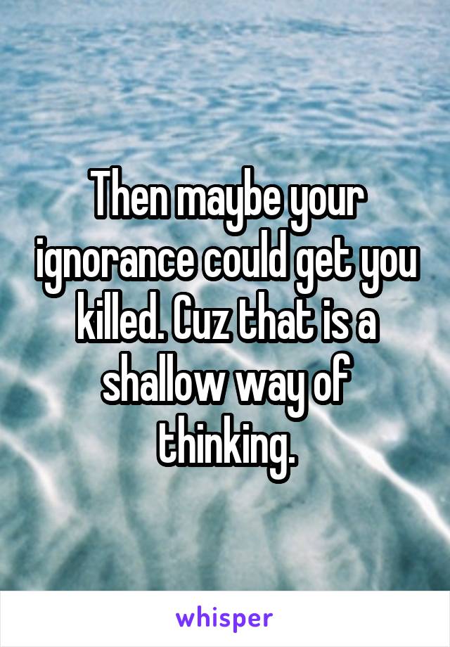 Then maybe your ignorance could get you killed. Cuz that is a shallow way of thinking.