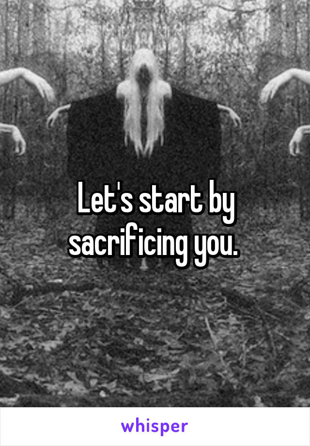 Let's start by sacrificing you. 