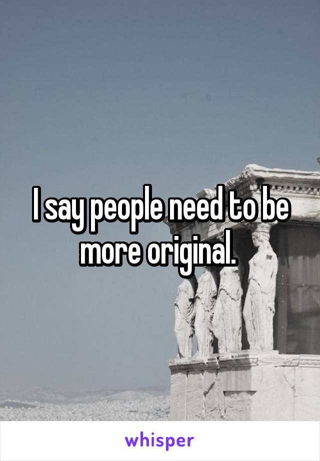 I say people need to be more original. 